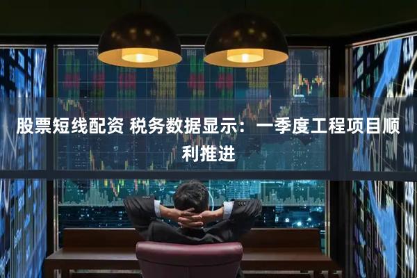 股票短线配资 税务数据显示：一季度工程项目顺利推进