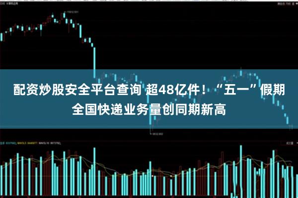 配资炒股安全平台查询 超48亿件！“五一”假期全国快递业务量创同期新高