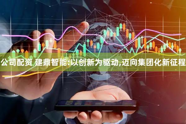 公司配资 建鼎智能:以创新为驱动,迈向集团化新征程