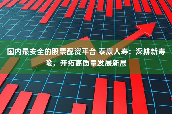 国内最安全的股票配资平台 泰康人寿：深耕新寿险，开拓高质量发展新局